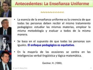 


 • La esencia de la enseñanza uniforme es la creencia de que
   todas las personas deben recibir el mismo tratamiento
   pedagógico: estudiar las mismas materias, emplear la
   misma metodología y evaluar a todos de la misma
   manera.

 • Se basa en el supuesto de que todas las personas son
   iguales. El enfoque pedagógico es equitativo.

 • En la mayoría de las ocasiones se centra en las
   inteligencias verbal-lingüística y lógica-matemática.

                           Gardner, H. (1999).

Dr. Juan R. Mejías Ortiz                                       6
 