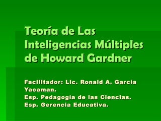Teoría de Las Inteligencias Múltiples de Howard Gardner Facilitador: Lic. Ronald A. García Yacaman. Esp. Pedagogía de las Ciencias. Esp. Gerencia Educativa.   