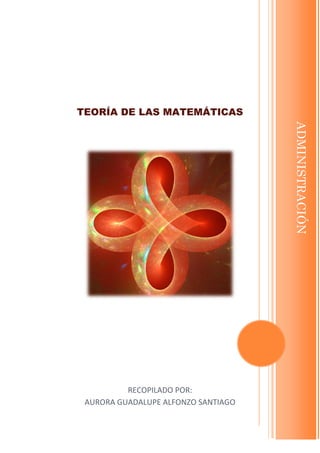 TEORÍA DE LAS MATEMÁTICAS 
RECOPILADO POR: 
AURORA GUADALUPE ALFONZO SANTIAGO 
AGAS 
[Escriba su dirección]  [Escriba su número de teléfono]  [Escriba su dirección de correo electrónico] 
ADMINISTRACIÓN  