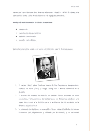 13-10-2010 
3 
campo, así como Dantzing, Von Newman y Bowman, Hierwicks y Wald. A esta escuela se le conoce como Teoría de las decisiones o el enfoque cuantitativo. 
Principales aportaciones de la Escuela Matemática: 
 Pronósticos. 
 Investigación de operaciones. 
 Métodos cuantitativos. 
 Modelos matemáticos. 
La teoría matemática surgió en la teoría administrativa a partir de cinco causas: 
1. El trabajo clásico sobre Teoría de juegos de Von Neumann y Morgesnstem. (1947) y de Wald (1954) y Savage (1954) para la teoría estadística de la decisión. 
2. El estudio del proceso de decisión por Herbert Simon entonces un autor conductista, y el surgimiento de las teorías de las Decisiones resaltaron una mayor importancia a la decisión que a la acción que de ella se deriva en la dinámica organizacional. 
3. La existencia de decisiones programables. Simon había definido las decisiones cualitativas (no programables y tomadas por el hombre) y las decisiones  