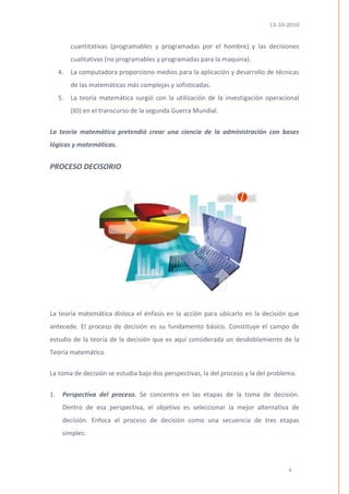 13-10-2010 
4 
cuantitativas (programables y programadas por el hombre) y las decisiones cualitativas (no programables y programadas para la maquina). 
4. La computadora proporciono medios para la aplicación y desarrollo de técnicas de las matemáticas más complejas y sofisticadas. 
5. La teoría matemática surgió con la utilización de la investigación operacional (IO) en el transcurso de la segunda Guerra Mundial. 
La teoría matemática pretendió crear una ciencia de la administración con bases lógicas y matemáticas. 
PROCESO DECISORIO 
La teoría matemática disloca el énfasis en la acción para ubicarlo en la decisión que antecede. El proceso de decisión es su fundamento básico. Constituye el campo de estudio de la teoría de la decisión que es aquí considerada un desdoblamiento de la Teoría matemática. 
La toma de decisión se estudia bajo dos perspectivas, la del proceso y la del problema. 
1. Perspectiva del proceso. Se concentra en las etapas de la toma de decisión. Dentro de esa perspectiva, el objetivo es seleccionar la mejor alternativa de decisión. Enfoca el proceso de decisión como una secuencia de tres etapas simples:  