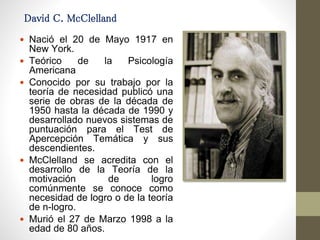David C. McClelland
 Nació el 20 de Mayo 1917 en
New York.
 Teórico de la Psicología
Americana
 Conocido por su trabajo por la
teoría de necesidad publicó una
serie de obras de la década de
1950 hasta la década de 1990 y
desarrollado nuevos sistemas de
puntuación para el Test de
Apercepción Temática y sus
descendientes.
 McClelland se acredita con el
desarrollo de la Teoría de la
motivación de logro
comúnmente se conoce como
necesidad de logro o de la teoría
de n-logro.
 Murió el 27 de Marzo 1998 a la
edad de 80 años.
 