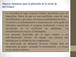Algunos elementos para la aplicación de la teoría de
McClelland
• La necesidad de logro requiere trabajos desafiantes, pero no
imposibles. Retos de que no sean percibidos como de muy
alta dificultad y, por tanto, con menor probabilidad de éxito.
• Es positivo el enfrentamiento a situaciones de cierto grado de
dificultad, permitiendo el progreso profesional a través del
aprendizaje en la resolución de problemas. La
retroalimentación mejora el desempeño.
• Las personas motivadas por el logro tienden a ser
individualmente eficaces. En equipo, esta eficacia está
mediada por la calidad de sus componentes.
• La motivación de afiliación favorece trabajar bien en
situaciones de grupo. Actuando la incertidumbre y el riesgo
en un sentido contrario.
 