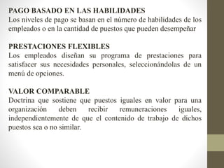 PAGO BASADO EN LAS HABILIDADES
Los niveles de pago se basan en el número de habilidades de los
empleados o en la cantidad de puestos que pueden desempeñar
PRESTACIONES FLEXIBLES
Los empleados diseñan su programa de prestaciones para
satisfacer sus necesidades personales, seleccionándolas de un
menú de opciones.
VALOR COMPARABLE
Doctrina que sostiene que puestos iguales en valor para una
organización deben recibir remuneraciones iguales,
independientemente de que el contenido de trabajo de dichos
puestos sea o no similar.
 