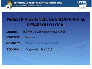 MAESTRIA GERENCIA DE SALUD PARA EL
        DESARROLLO LOCAL
MODULO:     TEORIA DE LAS ORGANIZACIONES
SEMESTRE:    Primero
NOMBRES:     EDUARDO AYALA MUNIVE

PERIODO:      Mayo –Octubre 2012
 