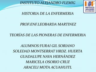 INSTITUTO ALEJANDRO FLEMIG
HISTORIA DE LA ENFERMERIA
PROF:ENF.LEOBARDA MARTINEZ
TEORÍAS DE LAS PIONERAS DE ENFERMERIA
ALUMNOS:YURAI GIL SORIANO
SOLEDAD MONTSERRAT HRDZ. HUERTA
GUADALUPE NAVA HERNÁNDEZ
MARICELA OSORIO CRUZ
ARACELI MOTA ACUAHUITL
 