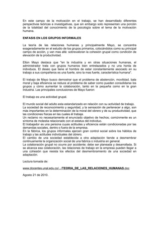 En este campo de la motivación en el trabajo, se han desarrollado diferentes
perspectivas teóricas e investigativas, que sin embargo solo representan una porción
de la totalidad del conocimiento de la psicología sobre el tema de la motivación
humana.

ENFASIS EN LOS GRUPOS INFORMALES

La teoría de las relaciones humanas y principalmente Mayo, se concentra
exageradamente en el estudio de los grupos primarios, colocándolos como su principal
campo de acción, y van mas allá: sobrevaloran la cohesión grupal como condición de
elevación de la productividad.

Elton Mayo destaca que "en la industria y en otras situaciones humanas, el
administrador trata con grupos humanos bien entrelazados y no una horda de
individuos. El deseo que tiene el hombre de estar constantemente asociado en su
trabajo a sus compañeros es una fuerte, sino la mas fuerte, característica humana".

El trabajo de Mayo busco demostrar que el problema de abstención, movilidad, bala
moral y baja eficiencia se reduce al problema de saber como pueden consolidarse los
grupos y cómo aumentar la colaboración, tanto en la pequeña como en la gran
industria. Las principales conclusiones de Mayo fueron:

El trabajo es una actividad grupal.

El mundo social del adulto esta estandarizado en relación con su actividad de trabajo.
La sociedad de reconocimiento y seguridad, y la sensación de pertenecer a algo, son
más importantes en la determinación de la moral del obrero y de su productividad, que
las condiciones físicas en las cuales él trabaja.
Un reclamo no necesariamente el enunciado objetivo de hechos; comúnmente es un
síntoma de molestia relacionado con el estatus del individuo.
El trabajador es una persona cuyas actitudes y eficiencia están condicionadas por las
demandas sociales, dentro o fuera de la empresa.
En la fábrica, los grupos informales ejercen gran control social sobre los hábitos de
trabajo y las actitudes individuales del obrero.
El cambio de una sociedad establecida a otra adaptación tiende a desmembrar
continuamente la organización social de una fabrica o industria en general.
La colaboración grupal no ocurre por accidente; debe ser planeada y desarrollada. Si
se alcanza esa colaboración, las relaciones de trabajo en la empresa pueden llegar a
una cohesión que resista los efectos del desmembramiento de una sociedad en
adaptación.

Lectura tomada de:

www.docentes.unal.edu.co/.../TEORIA_DE_LAS_RELACIONES_HUMANAS.doc

Agosto 21 de 2010.
 