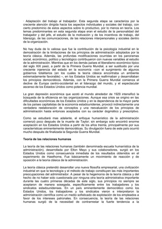 · Adaptación del trabajo al trabajador. Esta segunda etapa se caracteriza por la
creciente atención dirigida hacia los aspectos individuales y sociales del trabajo, con
cierto predominio de estos aspectos sobre lo productivo, por lo menos en teoría. Los
temas predominantes en esta segunda etapa eran el estudio de la personalidad del
trabajador y del jefe, el estudio de la motivación y de los incentivos de trabajo, del
liderazgo, de las comunicaciones, de las relaciones interpersonales y sociales dentro
de la organización.

No hay duda de lo valiosa que fue la contribución de la psicología industrial en le
demostración de la limitaciones de los principios de administración adoptados por la
teoría clásica. Además, las profundas modificaciones ocurridas en los panoramas
social, económico, político y tecnológico contribuyeron con nuevas variables al estudio
de la administración. Mientras que en los demás países el liberalismo económico típico
del siglo XIX pasó, a partir de la Primera Guerra Mundial, a ser sustituido por una
creciente injerencia del estado en la economía –con el surgimiento de algunos
gobiernos totalitarios (en los cuales la teoría clásica encontraba un ambiente
extremadamente favorable) –, en los Estados Unidos se reafirmaban y desarrollaban
los principios democráticos. Además, con la Primera Guerra Mundial comienza el
declive de Europa centro-occidental en el liderazgo del mundo, y el espectacular
ascenso de los Estados Unidos como potencia mundial.

La gran depresión económica que azotó el mundo alrededor de 1929 intensificó la
búsqueda de la eficiencia en las organizaciones. Aunque esa crisis se origino en las
dificultades económicas de los Estados Unidos y en la dependencia de la mayor parte
de los países capitalistas de la economía estadounidense, provocó indirectamente una
verdadera reelaboración de conceptos y una reevaluación de los principios de
administración hasta entonces aceptados con su carácter dogmático y prescriptivo.

Como se estudiará mas adelante, el enfoque humanístico de la administración
comenzó poco después de la muerte de Taylor; sin embargo solo encontró enorme
aceptación en los Estados Unidos a partir de los años treinta, principalmente por sus
características eminentemente democráticas. Su divulgación fuera de este país ocurrió
mucho después de finalizada la Segunda Guerra Mundial.

Teoría de las relaciones humanas

La teoría de las relaciones humanas (también denominada escuela humanística de la
administración), desarrollada por Elton Mayo y sus colaboradores, surgió en los
Estados Unidos como consecuencia inmediata de los resultados obtenidos en el
experimento de Hawthorne, Fue básicamente un movimiento de reacción y de
oposición a la teoría clásica de la administración.

La teoría clásica pretendió desarrollar una nueva filosofía empresarial, una civilización
industrial en que la tecnología y el método de trabajo constituyen las más importantes
preocupaciones del administrador. A pesar de la hegemonía de la teoría clásica y del
hecho de no haber sido cuestionada por ninguna otra teoría administrativa importante
durante las cuatro primeras décadas de este siglo, sus principios no siempre se
aceptaron de manera sosegada, específicamente entre los trabajadores y los
sindicatos estadounidenses. En un país eminentemente democrático como los
Estados Unidos, los trabajadores y los sindicatos vieron e interpretaron la
administración científica como un medio sofisticado de explotación de los empleados a
favor de los intereses patronales. En consecuencia, la teoría de las relaciones
humanas surgió de la necesidad de contrarrestar la fuerte tendencia a la
 