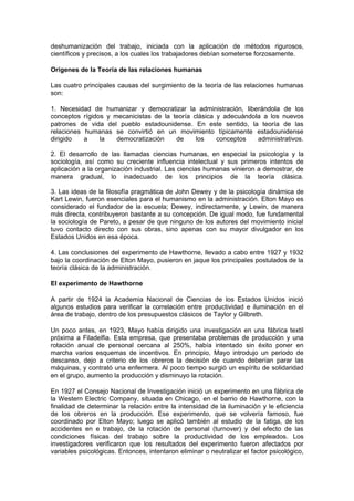 deshumanización del trabajo, iniciada con la aplicación de métodos rigurosos,
científicos y precisos, a los cuales los trabajadores debían someterse forzosamente.

Orígenes de la Teoría de las relaciones humanas

Las cuatro principales causas del surgimiento de la teoría de las relaciones humanas
son:

1. Necesidad de humanizar y democratizar la administración, liberándola de los
conceptos rígidos y mecanicistas de la teoría clásica y adecuándola a los nuevos
patrones de vida del pueblo estadounidense. En este sentido, la teoría de las
relaciones humanas se convirtió en un movimiento típicamente estadounidense
dirigido   a    la   democratización    de     los    conceptos   administrativos.

2. El desarrollo de las llamadas ciencias humanas, en especial la psicología y la
sociología, así como su creciente influencia intelectual y sus primeros intentos de
aplicación a la organización industrial. Las ciencias humanas vinieron a demostrar, de
manera gradual, lo inadecuado de los principios de la teoría clásica.

3. Las ideas de la filosofía pragmática de John Dewey y de la psicología dinámica de
Kart Lewin, fueron esenciales para el humanismo en la administración. Elton Mayo es
considerado el fundador de la escuela; Dewey, indirectamente, y Lewin, de manera
más directa, contribuyeron bastante a su concepción. De igual modo, fue fundamental
la sociología de Pareto, a pesar de que ninguno de los autores del movimiento inicial
tuvo contacto directo con sus obras, sino apenas con su mayor divulgador en los
Estados Unidos en esa época.

4. Las conclusiones del experimento de Hawthorne, llevado a cabo entre 1927 y 1932
bajo la coordinación de Elton Mayo, pusieron en jaque los principales postulados de la
teoría clásica de la administración.

El experimento de Hawthorne

A partir de 1924 la Academia Nacional de Ciencias de los Estados Unidos inició
algunos estudios para verificar la correlación entre productividad e iluminación en el
área de trabajo, dentro de los presupuestos clásicos de Taylor y Gilbreth.

Un poco antes, en 1923, Mayo había dirigido una investigación en una fábrica textil
próxima a Filadelfia. Esta empresa, que presentaba problemas de producción y una
rotación anual de personal cercana al 250%, había intentado sin éxito poner en
marcha varios esquemas de incentivos. En principio, Mayo introdujo un periodo de
descanso, dejo a criterio de los obreros la decisión de cuando deberían parar las
máquinas, y contrató una enfermera. Al poco tiempo surgió un espíritu de solidaridad
en el grupo, aumento la producción y disminuyo la rotación.

En 1927 el Consejo Nacional de Investigación inició un experimento en una fábrica de
la Western Electric Company, situada en Chicago, en el barrio de Hawthorne, con la
finalidad de determinar la relación entre la intensidad de la iluminación y le eficiencia
de los obreros en la producción. Ese experimento, que se volvería famoso, fue
coordinado por Elton Mayo; luego se aplicó también al estudio de la fatiga, de los
accidentes en e trabajo, de la rotación de personal (turnover) y del efecto de las
condiciones físicas del trabajo sobre la productividad de los empleados. Los
investigadores verificaron que los resultados del experimento fueron afectados por
variables psicológicas. Entonces, intentaron eliminar o neutralizar el factor psicológico,
 
