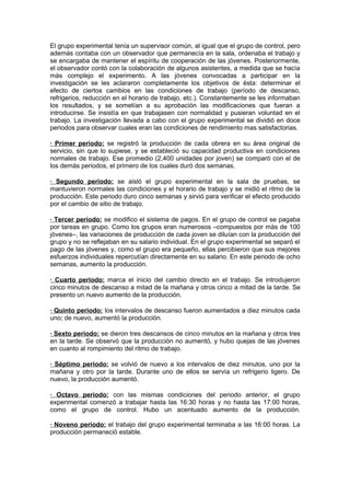 El grupo experimental tenía un supervisor común, al igual que el grupo de control, pero
además contaba con un observador que permanecía en la sala, ordenaba el trabajo y
se encargaba de mantener el espíritu de cooperación de las jóvenes. Posteriormente,
el observador contó con la colaboración de algunos asistentes, a medida que se hacía
más complejo el experimento. A las jóvenes convocadas a participar en la
investigación se les aclararon completamente los objetivos de ésta: determinar el
efecto de ciertos cambios en las condiciones de trabajo (período de descanso,
refrigerios, reducción en el horario de trabajo, etc.). Constantemente se les informaban
los resultados, y se sometían a su aprobación las modificaciones que fueran a
introducirse. Se insistía en que trabajasen con normalidad y pusieran voluntad en el
trabajo. La investigación llevada a cabo con el grupo experimental se dividió en doce
periodos para observar cuales eran las condiciones de rendimiento mas satisfactorias.

· Primer periodo: se registró la producción de cada obrera en su área original de
servicio, sin que lo supiese, y se estableció su capacidad productiva en condiciones
normales de trabajo. Ese promedio (2,400 unidades por joven) se comparó con el de
los demás periodos, el primero de los cuales duró dos semanas.

· Segundo periodo: se aisló el grupo experimental en la sala de pruebas, se
mantuvieron normales las condiciones y el horario de trabajo y se midió el ritmo de la
producción. Este periodo duro cinco semanas y sirvió para verificar el efecto producido
por el cambio de sitio de trabajo.

· Tercer periodo: se modifico el sistema de pagos. En el grupo de control se pagaba
por tareas en grupo. Como los grupos eran numerosos –compuestos por más de 100
jóvenes–, las variaciones de producción de cada joven se diluían con la producción del
grupo y no se reflejaban en su salario individual. En el grupo experimental se separó el
pago de las jóvenes y, como el grupo era pequeño, ellas percibieron que sus mejores
esfuerzos individuales repercutían directamente en su salario. En este periodo de ocho
semanas, aumento la producción.

· Cuarto periodo: marca el inicio del cambio directo en el trabajo. Se introdujeron
cinco minutos de descanso a mitad de la mañana y otros cinco a mitad de la tarde. Se
presento un nuevo aumento de la producción.

· Quinto periodo: los intervalos de descanso fueron aumentados a diez minutos cada
uno; de nuevo, aumentó la producción.

· Sexto periodo: se dieron tres descansos de cinco minutos en la mañana y otros tres
en la tarde. Se observó que la producción no aumentó, y hubo quejas de las jóvenes
en cuanto al rompimiento del ritmo de trabajo.

· Séptimo periodo: se volvió de nuevo a los intervalos de diez minutos, uno por la
mañana y otro por la tarde. Durante uno de ellos se servía un refrigerio ligero. De
nuevo, la producción aumentó.

· Octavo periodo: con las mismas condiciones del periodo anterior, el grupo
experimental comenzó a trabajar hasta las 16:30 horas y no hasta las 17:00 horas,
como el grupo de control. Hubo un acentuado aumento de la producción.

· Noveno periodo: el trabajo del grupo experimental terminaba a las 16:00 horas. La
producción permaneció estable.
 