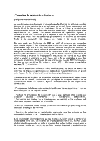 · Tercera fase del experimento de Hawthorne.

(Programa de entrevistas)

Al poco tiempo los investigadores, preocupados por la diferencia de actitudes entre las
jóvenes del grupo experimental y las del grupo de control, fueron apartándose del
interés inicial de buscar mejores condiciones físicas de trabajo y se dedicaron
definitivamente a estudiar las relaciones humanas en el trabajo. Constataron que, en el
departamento, las jóvenes consideraban humillante la supervisión vigilante y
coercitiva. Sobre todo, verificaron que la empresa, a pesar de su política de personal
abierta, poco o nada sabía de los factores que determinan las actitudes de las obreras
frente a la supervisión, los equipos de trabajo y la propia empresa.

De este modo, en Septiembre de 1928 se inició el programa de entrevistas
(interviewing program). Ese programa comprendían entrevistas con los empleados
para conocer mejor sus actitudes y sentimientos, escuchar sus opiniones en cuanto a
su trabajo y el tratamiento que recibían, e igualmente recibir sugerencias que pudiesen
ser aprovechadas en el entrenamiento de los supervisores. Como el programa fue muy
bien acogido entre obreros y supervisores, y los resultados fueron muy alentadores, la
empresa creó la División de Investigaciones Industriales en Febrero de 1929 para
dirigir y ampliar el programa de entrevistas, con el fin de realizarlas a todos los
empleados anualmente. Tratándose de una empresa con más de 40,000 empleados,
tal plan era muy ambicioso. Sin embargo, entre 1928 y 1930 fueron entrevistados
cerca de 21,126 empleados.

En 1931 el sistema de entrevistas sufrió modificaciones: se adoptó la técnica de
entrevista no dirigida, que permitía que los trabajadores hablaran libremente sin que el
entrevistador desviara el asunto o intentara establecer pautas previas.

Se destaca que el programa de entrevistas reveló la existencia de una organización
informal de los obreros, conformada para protegerse de cualquier amenaza de la
administración contra su bienestar. Algunas manifestaciones de esa organización
informal son:

· Producción controlada por estándares establecidos por los propios obreros, y que no
eran sobrepasados por ninguno de ellos

· Prácticas no formalizadas de penalización que el grupo aplicaba a los obreros que
excedían      aquellos     estándares,      por     considerarlos     saboteadores.
· Expresiones que dejaban ver la insatisfacción con respecto a los resultados del
sistema de pagos de incentivos por producción.

· Liderazgo informal de ciertos obreros que mantenían unidos los grupos y aseguraban
el respeto a las reglas de conducta.

· Muestras de satisfacción e insatisfacción exageradas ante las actitudes de los
superiores inmediatos por el comportamiento de los obreros.

Esta organización informal permitía que los obreros estuvieran unidos y mantuvieran
cierta lealtad entre ellos. No obstante, los investigadores notaron que, muchas veces
el obrero también pretendía ser leal a la empresa. Esa lealtad dividida entre el grupo y
la empresa podría ser motivo de conflicto, tensión, inquietud y probablemente
 