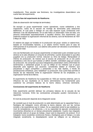 insatisfacción. Para estudiar ese fenómeno, los investigadores desarrollaron una
cuarta fase del experimento.

· Cuarta fase del experimento de Hawthorne.

(Sala de observación del montaje de terminales)

Se escogió un grupo experimental -nueve operadores, nueve soldadores y dos
inspectores-, todos de la sección de montaje de terminarles para estaciones
telefónicas, el cual pasó a trabajar en una sala especial cuyas condiciones eran
idénticas a las del departamento. En la sala había un observador; fuera de ésta, una
persona entrevistaba esporádicamente a aquellos obreros. Ese experimento, que
pretendía analizar la organización informal de los obreros, duró de Noviembre de 1931
a Mayo de 1932.

El sistema de pagos se fundaba en la producción del grupo: existía un salario-hora,
basado en innumerables factores, y un salario mínimo horario para el caso de
interrupciones en la producción. Los salarios sólo podían ser elevados si aumentaba la
producción total.

Una vez familiarizado con el grupo experimental, el observador pudo constatar que los
obreros se la sala utilizaban un conjunto de artimañas: cuando alcanzaban lo que ellos
juzgaban era su producción normal, reducían su ritmo de trabajo. Manipulaban el
informe de producción, de manera que el exceso de producción de un día podía
acreditarse a otro día en que hubiese un déficit; también, solicitaban pago por exceso
de producción. Se comprobó que esos trabajadores presentaban cierta uniformidad de
sentimientos y solidaridad grupal, lo que se reflejó en los métodos que el grupo
desarrolló para legitimar sus acciones: consideraba delator al miembro que
perjudicase a algún compañero y presionaba a los más rápidos, a través de
penalizaciones simbólicas, para “estabilizar” su producción. Esa cuarta fase permitió el
estudio de las relaciones entre la organización informal de los empleados y la
organización formal de la fábrica.

El experimento de Hawthorne fue suspendido en 1932 por razones externas, pero la
influencia de sus resultados en la teoría administrativa fue fundamental para
cuestionar los principios básicos de la teoría clásica, entonces dominante.

Conclusiones del experimento de Hawthorne

Este experimento permitió delinear los principios básicos de la escuela de las
relaciones humanas. Entre las conclusiones principales pueden mencionarse a
siguientes:

El nivel de producción depende de la integración social.

Se constató que el nivel de producción no está determinado por la capacidad física o
fisiológica del trabajador (como afirmaba la teoría clásica), sino por las normas
sociales y las expectativas que lo rodean. Es su capacidad social la que establece su
nivel de competencia y de eficiencia, y no su capacidad de ejecutar correctamente
movimientos eficientes en un tiempo previamente establecido. Cuanto mas integrado
socialmente está en el grupo de trabajo, mayor será la disposición de producir. Si el
trabajador reúne excelentes condiciones físicas y fisiológicas para el trabajo y no esta
integrado socialmente, la desadaptación social se reflejara en su eficiencia.
 