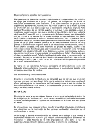 El comportamiento social de los trabajadores.

El experimento de Hawthorne permitió comprobar que el comportamiento del individuo
se apoya por completo en el grupo. En general, los trabajadores no actúan ni
reaccionan aisladamente como individuos, si no como miembros de grupos. En el
experimento de Hawthorne, los individuos no podían establecer por sí mismo su cuota
de producción, sino que debían dejar que la estableciera e impulsara el grupo. Ante
cualquier trasgresión de las normas grupales, el individuo recibía castigos sociales o
morales de sus compañeros para que se ajustara a los estándares del grupo. La teoría
clásica no llegó a percibir que el comportamiento de los empleados está influenciado
por las normas y los valores de los grupos sociales en que participan. Kurt Lewin
verificó posteriormente que el individuo se resistirá al cambio para no apartarse de los
parámetros del grupo, en tanto éstos permanezcan inmodificables. Debido a que el
poder del grupo para provocar cambios en el comportamiento individual es muy
grande, la administración no puede tratar a los trabajadores individualmente, como si
fueran átomos aislados, sino como miembros de grupos de trabajo, sujetos a las
influencias sociales de estos grupos. Los trabajadores no reaccionan como individuos
aislados frente a la administración, a sus decisiones, normas, recompensas y castigos,
sino como miembros de grupos sociales cuyas actitudes de hallan influenciadas por
códigos de conducta grupal. Es la teoría del control social sobre el comportamiento. La
amistad y los grupos sociales de los trabajadores poseen significado trascendental
para la organización y, por lo tanto, deben ser considerados los aspectos importantes
en la teoría de la administración.

La teoría de las relaciones humanas contrapone el comportamiento social del
trabajador al comportamiento mecánico propuesto por la teoría clásica, basado en la
concepción atomística del hombre.

Las recompensas y sanciones sociales.

Durante el experimento de Hawthorne se comprobó que los obreros que producían
muy por encima o muy por debajo de la norma socialmente determinada, perdían el
afecto y el respeto de los compañeros; así, los trabajadores de la sala de montaje de
terminales preferían producir menor y, en consecuencia, ganar menos que poner en
riesgo las relaciones de amistad.

ELTON MAYO

El estudio de Mayo y sus seguidores destaca la importancia del estado de ánimo de
los trabajadores en su desempeño en el trabajo. Apareció así un interés en conocer
como se sentía la gente en la organización, cuales eran sus actitudes ante esta y ante
su trabajo.

La orientación de esta pesquisa tenía un carácter pragmático: el supuesto implícito era
que diferencias en la motivación de las personas conllevaban diferencias en el
rendimiento en el trabajo.

De allí surgió el estudio de la motivación del hombre en su trabajo, lo que condujo a
examinar las necesidades humanas y su relación con las recompensas monetarias, no
monetarias y otros factores de la vida organizacional, tales como el tipo de
supervisión, la relación entre actitudes, conducta y el rendimiento en el trabajo.
 