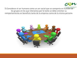 7) Considerar el ser humano como un ser social que se comporta en función de
los grupos en los que interactúa por lo tanto se debe orientar su
comportamiento en beneficio tanto de la empresa como de la misma persona.
 