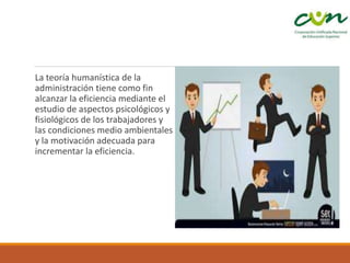La teoría humanística de la
administración tiene como fin
alcanzar la eficiencia mediante el
estudio de aspectos psicológicos y
fisiológicos de los trabajadores y
las condiciones medio ambientales
y la motivación adecuada para
incrementar la eficiencia.
 