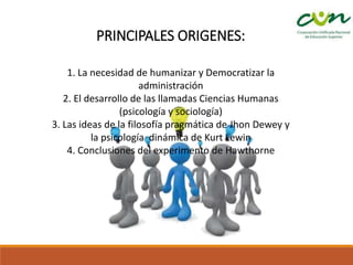 PRINCIPALES ORIGENES:
1. La necesidad de humanizar y Democratizar la
administración
2. El desarrollo de las llamadas Ciencias Humanas
(psicología y sociología)
3. Las ideas de la filosofía pragmática de Jhon Dewey y
la psicología dinámica de Kurt Lewin
4. Conclusiones del experimento de Hawthorne
 