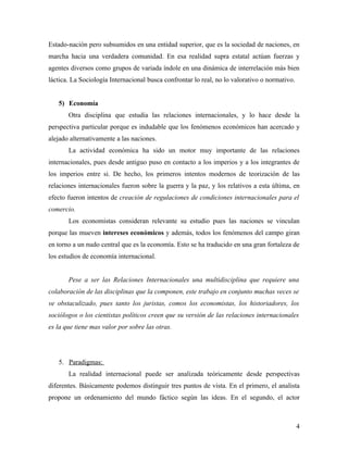 Estado-nación pero subsumidos en una entidad superior, que es la sociedad de naciones, en
marcha hacia una verdadera comunidad. En esa realidad supra estatal actúan fuerzas y
agentes diversos como grupos de variada índole en una dinámica de interrelación más bien
láctica. La Sociología Internacional busca confrontar lo real, no lo valorativo o normativo.


   5) Economía
       Otra disciplina que estudia las relaciones internacionales, y lo hace desde la
perspectiva particular porque es indudable que los fenómenos económicos han acercado y
alejado alternativamente a las naciones.
       La actividad económica ha sido un motor muy importante de las relaciones
internacionales, pues desde antiguo puso en contacto a los imperios y a los integrantes de
los imperios entre si. De hecho, los primeros intentos modernos de teorización de las
relaciones internacionales fueron sobre la guerra y la paz, y los relativos a esta última, en
efecto fueron intentos de creación de regulaciones de condiciones internacionales para el
comercio.
       Los economistas consideran relevante su estudio pues las naciones se vinculan
porque las mueven intereses económicos y además, todos los fenómenos del campo giran
en torno a un nudo central que es la economía. Esto se ha traducido en una gran fortaleza de
los estudios de economía internacional.


       Pese a ser las Relaciones Internacionales una multidisciplina que requiere una
colaboración de las disciplinas que la componen, este trabajo en conjunto muchas veces se
ve obstaculizado, pues tanto los juristas, comos los economistas, los historiadores, los
sociólogos o los cientistas políticos creen que su versión de las relaciones internacionales
es la que tiene mas valor por sobre las otras.




   5. Paradigmas:
       La realidad internacional puede ser analizada teóricamente desde perspectivas
diferentes. Básicamente podemos distinguir tres puntos de vista. En el primero, el analista
propone un ordenamiento del mundo fáctico según las ideas. En el segundo, el actor



                                                                                               4
 