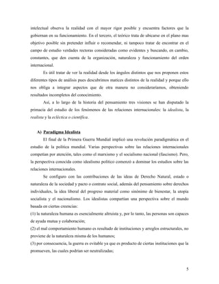 intelectual observa la realidad con el mayor rigor posible y encuentra factores que la
gobiernan en su funcionamiento. En el tercero, el teórico trata de ubicarse en el plano mas
objetivo posible sin pretender influir o recomendar, ni tampoco tratar de encontrar en el
campo de estudio verdades rectoras consideradas como evidentes y buscando, en cambio,
constantes, que den cuenta de la organización, naturaleza y funcionamiento del orden
internacional.
        Es útil tratar de ver la realidad desde los ángulos distintos que nos proponen estos
diferentes tipos de análisis pues descubrimos matices distintos de la realidad y porque ello
nos obliga a integrar aspectos que de otra manera no consideraríamos, obteniendo
resultados incompletos del conocimiento.
        Así, a lo largo de la historia del pensamiento tres visiones se han disputado la
primacía del estudio de los fenómenos de las relaciones internacionales: la idealista, la
realista y la ecléctica o científica.


    A) Paradigma Idealista
        El final de la Primera Guerra Mundial implicó una revolución paradigmática en el
estudio de la política mundial. Varias perspectivas sobre las relaciones internacionales
competían por atención, tales como el marxismo y el socialismo nacional (fascismo). Pero,
la perspectiva conocida como idealismo político comenzó a dominar los estudios sobre las
relaciones internacionales.
        Se configuro con las contribuciones de las ideas de Derecho Natural, estado o
naturaleza de la sociedad y pacto o contrato social, además del pensamiento sobre derechos
individuales, la idea liberal del progreso material como sinónimo de bienestar, la utopía
socialista y el nacionalismo. Los idealistas compartían una perspectiva sobre el mundo
basada en ciertas creencias:
(1) la naturaleza humana es esencialmente altruista y, por lo tanto, las personas son capaces
de ayuda mutua y colaboración;
(2) el mal comportamiento humano es resultado de instituciones y arreglos estructurales, no
proviene de la naturaleza misma de los humanos;
(3) por consecuencia, la guerra es evitable ya que es producto de ciertas instituciones que la
promueven, las cuales podrían ser neutralizadas;



                                                                                            5
 