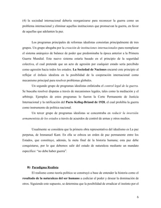 (4) la sociedad internacional debería reorganizarse para reconocer la guerra como un
problema internacional y eliminar aquellas instituciones que promuevan la guerra, en favor
de aquellas que adelanten la paz.


       Los programas principales de reformas idealistas consistían principalmente de tres
grupos. Un grupo abogaba por la creación de instituciones internacionales para reemplazar
el sistema anárquico de balance de poder que predominaba la época anterior a la Primera
Guerra Mundial. Este nuevo sistema estaría basado en el principio de la seguridad
colectiva, el cual pretende que un acto de agresión por cualquier estado sería percibido
como agresión hacia todos los estados. La Sociedad de Naciones encarnó este principio al
reflejar el énfasis idealista en la posibilidad de la cooperación internacional como
mecanismo principal para resolver problemas globales.
       Un segundo grupo de programas idealistas enfatizaba el control legal de la guerra.
Se buscaba resolver disputas a través de mecanismos legales, tales como la mediación y el
arbitraje. Ejemplos de estos programas lo fueron la Corte Permanente de Justicia
Internacional y la ratificación del Pacto Kellog-Briand de 1928, el cual prohibía la guerra
como instrumento de política nacional.
       Un tercer grupo de programas idealistas se concentraba en reducir la inversión
armamentista de los estados a través de acuerdos de control de armas y otros medios.


       Usualmente se considera que la primera obra representativa del idealismo es La paz
perpetua, de Immanuel Kant. En ella se esboza un orden de paz permanente entre los
Estados, que constituye, además, la meta final de la historia humana; esta paz debe
conquistarse, por lo que debemos salir del estado de naturaleza mediante un mandato
especifico: “no debe haber guerra”.




   B) Paradigma Realista
       El realismo como teoría política se construyó a base de entender la historia como el
resultado de la naturaleza del ser humano a codiciar el poder y desear la dominación de
otros. Siguiendo este supuesto, se determina que la posibilidad de erradicar el instinto por el



                                                                                             6
 