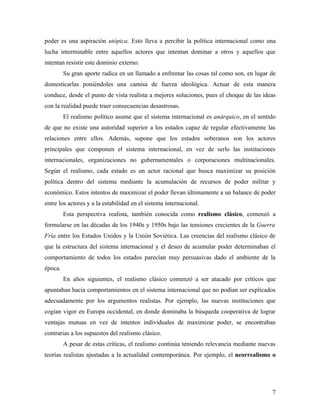 poder es una aspiración utópica. Esto lleva a percibir la política internacional como una
lucha interminable entre aquellos actores que intentan dominar a otros y aquellos que
intentan resistir este dominio externo.
         Su gran aporte radica en un llamado a enfrentar las cosas tal como son, en lugar de
domesticarlas poniéndoles una camisa de fuerza ideológica. Actuar de esta manera
conduce, desde el punto de vista realista a mejores soluciones, pues el choque de las ideas
con la realidad puede traer consecuencias desastrosas.
         El realismo político asume que el sistema internacional es anárquico, en el sentido
de que no existe una autoridad superior a los estados capaz de regular efectivamente las
relaciones entre ellos. Además, supone que los estados soberanos son los actores
principales que componen el sistema internacional, en vez de serlo las instituciones
internacionales, organizaciones no gubernamentales o corporaciones multinacionales.
Según el realismo, cada estado es un actor racional que busca maximizar su posición
política dentro del sistema mediante la acumulación de recursos de poder militar y
económico. Estos intentos de maximizar el poder llevan últimamente a un balance de poder
entre los actores y a la estabilidad en el sistema internacional.
         Esta perspectiva realista, también conocida como realismo clásico, comenzó a
formularse en las décadas de los 1940s y 1950s bajo las tensiones crecientes de la Guerra
Fría entre los Estados Unidos y la Unión Soviética. Las creencias del realismo clásico de
que la estructura del sistema internacional y el deseo de acumular poder determinaban el
comportamiento de todos los estados parecían muy persuasivas dado el ambiente de la
época.
         En años siguientes, el realismo clásico comenzó a ser atacado por críticos que
apuntaban hacia comportamientos en el sistema internacional que no podían ser explicados
adecuadamente por los argumentos realistas. Por ejemplo, las nuevas instituciones que
cogían vigor en Europa occidental, en donde dominaba la búsqueda cooperativa de lograr
ventajas mutuas en vez de intentos individuales de maximizar poder, se encontraban
contrarias a los supuestos del realismo clásico.
         A pesar de estas críticas, el realismo continúa teniendo relevancia mediante nuevas
teorías realistas ajustadas a la actualidad contemporánea. Por ejemplo, el neorrealismo o




                                                                                          7
 