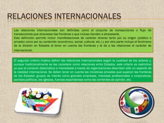 RELACIONES INTERNACIONALES
Las relaciones internacionales son definidas como el conjunto de transacciones o flujo de
transacciones que atraviesan las fronteras o que incluso tienden a atravesarla.
Esta definición permite incluir manifestaciones de carácter diverso tanto por su origen (público o
privado) como por su contenido (económico, social, cultural, etc.) y por otra parte incluye el fenómeno
de la división en Estados al tener en cuenta las fronteras y le da a las relaciones el carácter de
internacional.
El segundo criterio implica definir las relaciones internacionales según la cualidad de los actores y,
aunque tradicionalmente se las considere como relaciones entre Estados, este criterio es restrictivo
ya que el contacto diplomático e interestatal a través de organizaciones describen sólo un aspecto de
la realidad internacional. Se deben tener en cuenta las iniciativas privadas que superan las fronteras
de los Estados: grupos de interés como grandes empresas, intereses profesionales o corporativos,
partidos políticos, las iglesias, fuerzas espontáneas como las corrientes de opinión, etc.
 