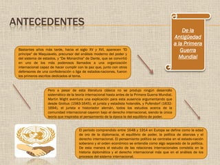 ANTECEDENTES
Bastantes años más tarde, hacia el siglo XV y XVI, aparecen "El
príncipe" de Maquiavelo, precursor del análisis moderno del poder y
del sistema de estados, y "De Monarchia" de Dante, que se convirtió
en uno de los más poderosos llamados a una organización
internacional capaz de hacer cumplir con la paz que, junto con otros
defensores de una confederación o liga de estados-naciones, fueron
los primeros escritos dedicados al tema.
Pero a pesar de esta literatura clásica no se produjo ningún desarrollo
sistemático de la teoría internacional hasta antes de la Primera Guerra Mundial.
Martin Wight aventura una explicación para esta ausencia argumentando que
desde Grotius (1583-1645), el jurista y estadista holandés, y Pufendorf (1632-
1694), el jurista e historiador alemán, todos los estudios acerca de la
comunidad internacional cayeron bajo el derecho internacional, siendo la única
teoría que inspiraba el pensamiento de la época la del equilibrio de poder.
El período comprendido entre 1648 y 1914 en Europa se define como la edad
de oro de la diplomacia, el equilibrio de poder, la política de alianzas y el
derecho internacional. El pensamiento político se centraba en el estado-nación
soberano y el orden económico se entendía como algo separado de la política.
De esta manera el estudio de las relaciones internacionales consistía en la
historia diplomática y el derecho internacional más que en el análisis de los
procesos del sistema internacional.
De la
Antigüedad
a la Primera
Guerra
Mundial
 