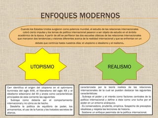 ENFOQUES MODERNOS
Cuando los Estados Unidos surgieron como potencia mundial, el estudio de las relaciones internacionales
cobró cierto impulso y los temas de política internacional pasaron a ser objeto de estudio en el ámbito
académico de la época. A partir de allí se perfilaron las dos escuelas clásicas de las relaciones internacionales
que marcaron dos tendencias y visiones diferentes acerca de la realidad internacional y que se enfrentan en un
debate que continúa hasta nuestros días: el utopismo o idealismo y el realismo.
UTOPISMO REALISMO
Carr identifica el origen del utopismo en el optimismo
iluminista del siglo XVIII, el liberalismo del siglo XIX y el
idealismo wilsoniano del XX y anota como características
principales de esta corriente las siguientes:
. Subraya como debería ser el comportamiento
internacional y no cómo es de hecho.
. Desdeña la política de equilibrio de poder, los
armamentos, el uso de la fuerza y los tratados secretos de
alianza.
caracterizada por la teoría realista de las relaciones
internacionales de la cual se pueden destacar las siguientes
características:
. Subraya el poder y el interés como factores centrales de la
política internacional y define a ésta como una lucha por el
poder en un entorno anárquico.
. Es conservadora, prudente, empírica. Sospecha de preceptos
idealistas y respeta las lecciones de historia.
. Sostiene un enfoque pesimista de la política internacional.
 