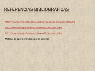REFERENCIAS BIBLIOGRAFICAS
http://www.definicionabc.com/politica/relaciones-internacionales.php
http://www.monografias.com/trabajos10/rein/rein.shtml
http://www.monografias.com/trabajos10/rein/rein.shtml
Material de apoyo entregado por el Docente
 