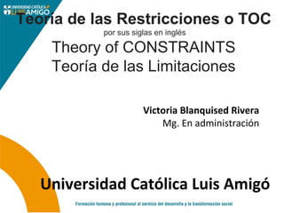 Victoria Blanquised Rivera
Mg. En administración
Universidad Católica Luis Amigó
Teoría de las Restricciones o TOC 
por sus siglas en inglés 
Theory of CONSTRAINTS 
Teoría de las Limitaciones 
 