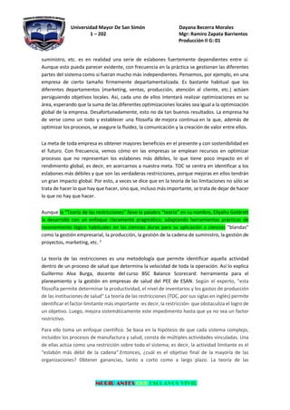 Universidad Mayor De San Simón Dayana Becerra Morales
1 – 202 Mgr: Ramiro Zapata Barrientos
Producción II G: 01
MORIR ANTES QUE ESCLAVOS VIVIR
suministro, etc. es en realidad una serie de eslabones fuertemente dependientes entre sí.
Aunque esto pueda parecer evidente, con frecuencia en la práctica se gestionan las diferentes
partes del sistema como si fueran mucho más independientes. Pensemos, por ejemplo, en una
empresa de cierto tamaño firmemente departamentalizada. Es bastante habitual que los
diferentes departamentos (marketing, ventas, producción, atención al cliente, etc.) actúen
persiguiendo objetivos locales. Así, cada uno de ellos intentará realizar optimizaciones en su
área, esperando que la suma de las diferentes optimizaciones locales sea igual a la optimización
global de la empresa. Desafortunadamente, esto no da tan buenos resultados. La empresa ha
de verse como un todo y establecer una filosofía de mejora continua en la que, además de
optimizar los procesos, se asegure la fluidez, la comunicación y la creación de valor entre ellos.
La meta de toda empresa es obtener mayores beneficios en el presente y con sostenibilidad en
el futuro. Con frecuencia, vemos cómo en las empresas se emplean recursos en optimizar
procesos que no representan los eslabones más débiles, lo que tiene poco impacto en el
rendimiento global, es decir, en acercarnos a nuestra meta. TOC se centra en identificar a los
eslabones más débiles y que son las verdaderas restricciones, porque mejoras en ellos tendrán
un gran impacto global. Por esto, a veces se dice que en la teoría de las limitaciones no sólo se
trata de hacer lo que hay que hacer, sino que, incluso más importante, se trata de dejar de hacer
lo que no hay que hacer.
Aunque la “Teoría de las restricciones” lleve la palabra “teoría” en su nombre, Eliyahu Goldratt
la desarrolló con un enfoque claramente pragmático, adaptando herramientas prácticas de
razonamiento lógico habituales en las ciencias duras para su aplicación a ciencias “blandas”
como la gestión empresarial, la producción, la gestión de la cadena de suministro, la gestión de
proyectos, marketing, etc. 2
La teoría de las restricciones es una metodología que permite identificar aquella actividad
dentro de un proceso de salud que determina la velocidad de toda la operación. Así lo explica
Guillermo Alva Burga, docente del curso BSC Balance Scorecard: herramienta para el
planeamiento y la gestión en empresas de salud del PEE de ESAN. Según el experto, "esta
filosofía permite determinar la productividad, el nivel de inventarios y los gastos de producción
de las instituciones de salud".La teoría de las restricciones (TOC, por sus siglas en inglés) permite
identificar el factor limitante más importante -es decir, la restricción- que obstaculiza el logro de
un objetivo. Luego, mejora sistemáticamente este impedimento hasta que ya no sea un factor
restrictivo.
Para ello toma un enfoque científico. Se basa en la hipótesis de que cada sistema complejo,
incluidos los procesos de manufactura y salud, consta de múltiples actividades vinculadas. Una
de ellas actúa como una restricción sobre todo el sistema; es decir, la actividad limitante es el
"eslabón más débil de la cadena".Entonces, ¿cuál es el objetivo final de la mayoría de las
organizaciones? Obtener ganancias, tanto a corto como a largo plazo. La teoría de las
 