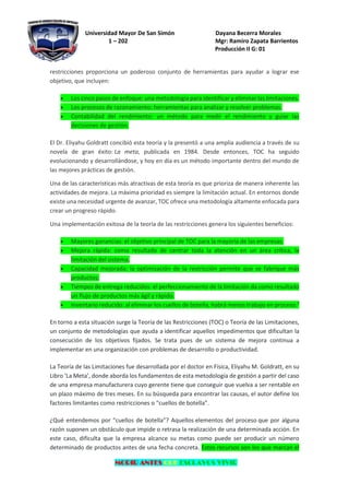 Universidad Mayor De San Simón Dayana Becerra Morales
1 – 202 Mgr: Ramiro Zapata Barrientos
Producción II G: 01
MORIR ANTES QUE ESCLAVOS VIVIR
restricciones proporciona un poderoso conjunto de herramientas para ayudar a lograr ese
objetivo, que incluyen:
• Los cinco pasos de enfoque: una metodología para identificar y eliminar las limitaciones.
• Los procesos de razonamiento: herramientas para analizar y resolver problemas.
• Contabilidad del rendimiento: un método para medir el rendimiento y guiar las
decisiones de gestión.
El Dr. Eliyahu Goldratt concibió esta teoría y la presentó a una amplia audiencia a través de su
novela de gran éxito: La meta, publicada en 1984. Desde entonces, TOC ha seguido
evolucionando y desarrollándose, y hoy en día es un método importante dentro del mundo de
las mejores prácticas de gestión.
Una de las características más atractivas de esta teoría es que prioriza de manera inherente las
actividades de mejora. La máxima prioridad es siempre la limitación actual. En entornos donde
existe una necesidad urgente de avanzar, TOC ofrece una metodología altamente enfocada para
crear un progreso rápido.
Una implementación exitosa de la teoría de las restricciones genera los siguientes beneficios:
• Mayores ganancias: el objetivo principal de TOC para la mayoría de las empresas.
• Mejora rápida: como resultado de centrar toda la atención en un área crítica, la
limitación del sistema.
• Capacidad mejorada: la optimización de la restricción permite que se fabrique más
productos.
• Tiempos de entrega reducidos: el perfeccionamiento de la limitación da como resultado
un flujo de productos más ágil y rápido.
• Inventario reducido: al eliminar los cuellos de botella, habrá menos trabajo en proceso.3
En torno a esta situación surge la Teoría de las Restricciones (TOC) o Teoría de las Limitaciones,
un conjunto de metodologías que ayuda a identificar aquellos impedimentos que dificultan la
consecución de los objetivos fijados. Se trata pues de un sistema de mejora continua a
implementar en una organización con problemas de desarrollo o productividad.
La Teoría de las Limitaciones fue desarrollada por el doctor en Física, Eliyahu M. Goldratt, en su
Libro ‘La Meta’, donde aborda los fundamentos de esta metodología de gestión a partir del caso
de una empresa manufacturera cuyo gerente tiene que conseguir que vuelva a ser rentable en
un plazo máximo de tres meses. En su búsqueda para encontrar las causas, el autor define los
factores limitantes como restricciones o “cuellos de botella”.
¿Qué entendemos por “cuellos de botella”? Aquellos elementos del proceso que por alguna
razón suponen un obstáculo que impide o retrasa la realización de una determinada acción. En
este caso, dificulta que la empresa alcance su metas como puede ser producir un número
determinado de productos antes de una fecha concreta. Estos recursos son los que marcan el
 