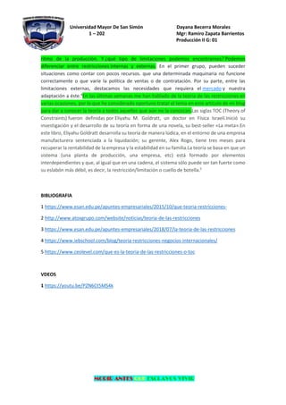 Universidad Mayor De San Simón Dayana Becerra Morales
1 – 202 Mgr: Ramiro Zapata Barrientos
Producción II G: 01
MORIR ANTES QUE ESCLAVOS VIVIR
ritmo de la producción. Y ¿qué tipo de limitaciones podemos encontrarnos? Podemos
diferenciar entre restricciones internas y externas. En el primer grupo, pueden suceder
situaciones como contar con pocos recursos. que una determinada maquinaria no funcione
correctamente o que varíe la política de ventas o de contratación. Por su parte, entre las
limitaciones externas, destacamos las necesidades que requiera el mercado y nuestra
adaptación a éste.4
En las últimas semanas me han hablado de la teoría de las restricciones en
varias ocasiones, por lo que he considerado oportuno tratar el tema en este artículo de mi blog
para dar a conocer la teoría a todos aquellos que aún no la conozcan.Las siglas TOC (Theory of
Constraints) fueron definidas por Eliyahu M. Goldratt, un doctor en Física Israelí.Inició su
investigación y el desarrollo de su teoría en forma de una novela, su best-seller «La meta».En
este libro, Eliyahu Goldratt desarrolla su teoría de manera lúdica, en el entorno de una empresa
manufacturera sentenciada a la liquidación; su gerente, Alex Rogo, tiene tres meses para
recuperar la rentabilidad de la empresa y la estabilidad en su familia.La teoría se basa en que un
sistema (una planta de producción, una empresa, etc) está formado por elementos
interdependientes y que, al igual que en una cadena, el sistema sólo puede ser tan fuerte como
su eslabón más débil, es decir, la restricción/limitación o cuello de botella.5
BIBLIOGRAFIA
1 https://www.esan.edu.pe/apuntes-empresariales/2015/10/que-teoria-restricciones-
2 http://www.atoxgrupo.com/website/noticias/teoria-de-las-restricciones
3 https://www.esan.edu.pe/apuntes-empresariales/2018/07/la-teoria-de-las-restricciones
4 https://www.iebschool.com/blog/teoria-restricciones-negocios-internacionales/
5 https://www.ceolevel.com/que-es-la-teoria-de-las-restricciones-o-toc
VDEOS
1 https://youtu.be/PZN6Ct5MS4k
 