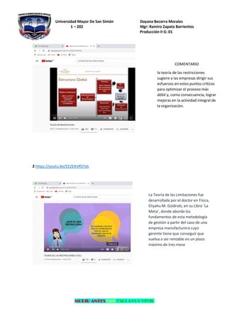 Universidad Mayor De San Simón Dayana Becerra Morales
1 – 202 Mgr: Ramiro Zapata Barrientos
Producción II G: 01
MORIR ANTES QUE ESCLAVOS VIVIR
2 https://youtu.be/EE2EAVRSTds
COMENTARIO
la teoría de las restricciones
sugiere a las empresas dirigir sus
esfuerzos en estos puntos críticos
para optimizar el proceso más
débil y, como consecuencia, lograr
mejoras en la actividad integral de
la organización.
La Teoría de las Limitaciones fue
desarrollada por el doctor en Física,
Eliyahu M. Goldratt, en su Libro ‘La
Meta’, donde aborda los
fundamentos de esta metodología
de gestión a partir del caso de una
empresa manufacturera cuyo
gerente tiene que conseguir que
vuelva a ser rentable en un plazo
máximo de tres mese
 