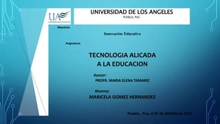 UNIVERSIDAD DE LOS ANGELES
PUEBLA, PUE.
Maestría:
Innovación Educativa
Asignatura:
TECNOLOGIA ALICADA
A LA EDUCACION
Asesor:
PROFR. MARIA ELENA TAMARIZ
Alumna:
MARICELA GOMEZ HERNANDEZ
Puebla., Pue. A 07 de MARZO de 2015
 