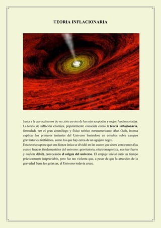 TEORIA INFLACIONARIA 
Junta a la que acabamos de ver, ésta es otra de las más aceptadas y mejor fundamentadas. La teoría de inflación cósmica, popularmente conocida como la teoría inflacionaria, formulada por el gran cosmólogo y físico teórico norteamericano Alan Guth, intenta explicar los primeros instantes del Universo basándose en estudios sobre campos gravitatorios fortísimos, como los que hay cerca de un agujero negro. 
Esta teoría supone que una fuerza única se dividió en las cuatro que ahora conocemos (las cuatro fuerzas fundamentales del universo: gravitatoria, electromagnética, nuclear fuerte y nuclear débil), provocando el origen del universo. El empuje inicial duró un tiempo prácticamente inapreciable, pero fue tan violenta que, a pesar de que la atracción de la gravedad frena las galaxias, el Universo todavía crece. 
 