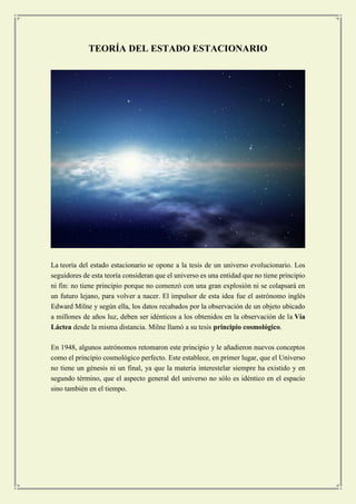 TEORÍA DEL ESTADO ESTACIONARIO 
La teoría del estado estacionario se opone a la tesis de un universo evolucionario. Los seguidores de esta teoría consideran que el universo es una entidad que no tiene principio ni fin: no tiene principio porque no comenzó con una gran explosión ni se colapsará en un futuro lejano, para volver a nacer. El impulsor de esta idea fue el astrónomo inglés Edward Milne y según ella, los datos recabados por la observación de un objeto ubicado a millones de años luz, deben ser idénticos a los obtenidos en la observación de la Vía Láctea desde la misma distancia. Milne llamó a su tesis principio cosmológico. 
En 1948, algunos astrónomos retomaron este principio y le añadieron nuevos conceptos como el principio cosmológico perfecto. Este establece, en primer lugar, que el Universo no tiene un génesis ni un final, ya que la materia interestelar siempre ha existido y en segundo término, que el aspecto general del universo no sólo es idéntico en el espacio sino también en el tiempo. 
 