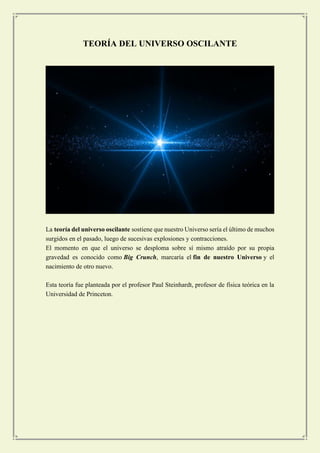 TEORÍA DEL UNIVERSO OSCILANTE 
La teoría del universo oscilante sostiene que nuestro Universo sería el último de muchos surgidos en el pasado, luego de sucesivas explosiones y contracciones. 
El momento en que el universo se desploma sobre sí mismo atraído por su propia gravedad es conocido como Big Crunch, marcaría el fin de nuestro Universo y el nacimiento de otro nuevo. 
Esta teoría fue planteada por el profesor Paul Steinhardt, profesor de física teórica en la Universidad de Princeton. 
 