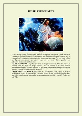 TEORÍA CREACIONISTA 
La teoría creacionista, fundamentada por la fe, cree que el hombre fue creado por uno o varios seres divinos (dioses). Así encontramos las religiones politeístas (es decir, cree en varios dioses), pueden ser: mayas, aztecas, romanos, griegos, etc. Por otra parte existen las religiones monoteístas (es decir, cree en un solo dios), pueden ser: judaísmo, cristianismo e islamismo. 
SEGÚN JUDAISMO: Los judíos no creen en la predestinación, Dios ha creado al hombre libre de elegir su propio destino. Así, el hombre es la única criatura del universo que goza del libre albedrio, ya que puede elegir sin ningún tipo de coacción seguir el camino de dios y la vida o la muerte. 
EXPLICACIONES RELIGIOSAS: Para el cristianismo, dios creo al hombre modelándolo a partir de barro, e hizo a la mujer a partir de una costilla del hombre. Para la religión musulmana, el hombre fue creado de esperma, con vista y oído (El Corán, sura LXXVI). 
