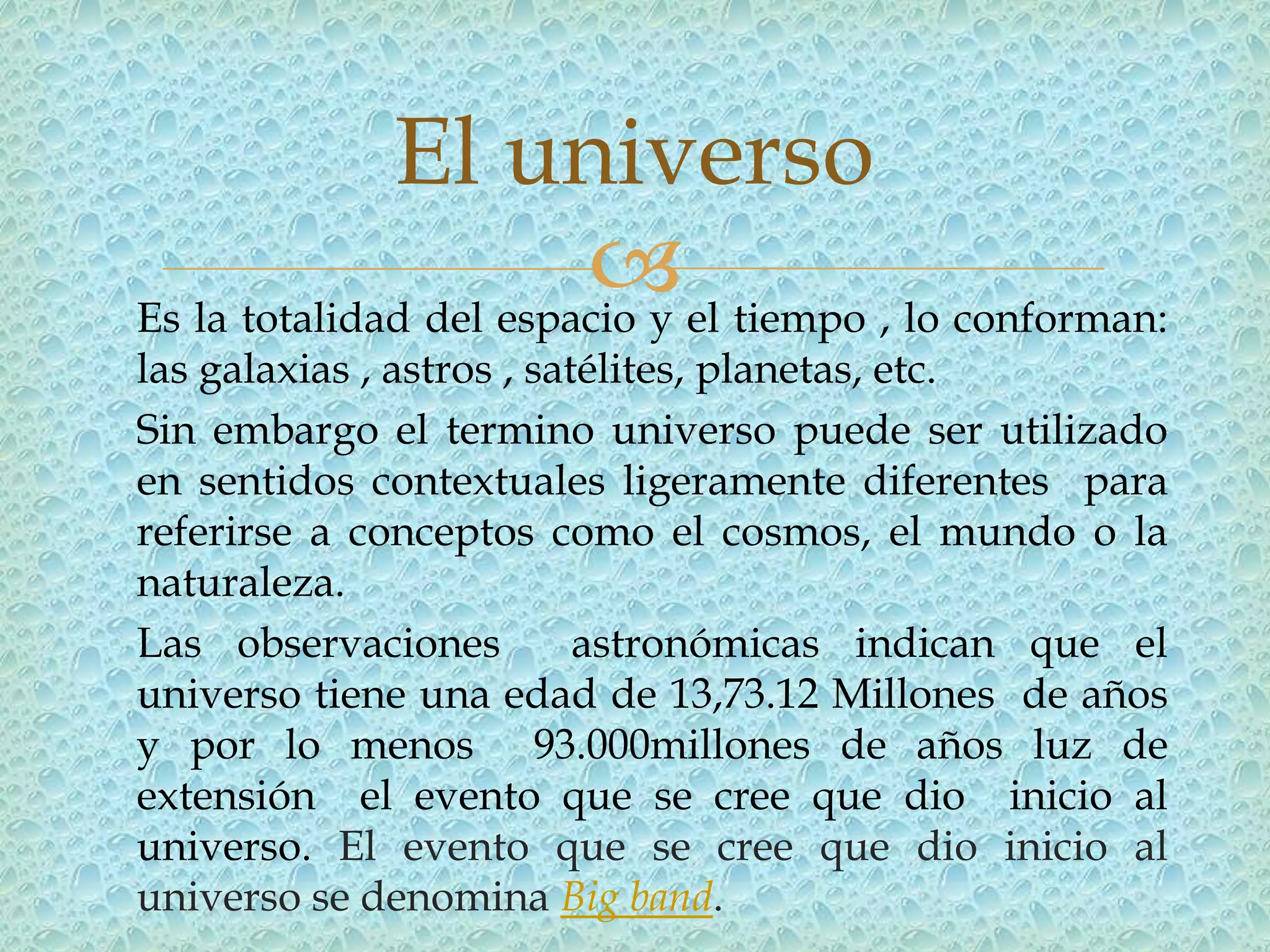 El universo
                         el tiempo , lo conforman:
Es la totalidad del espacio y
las galaxias , astros , satélites, planetas, etc.
Sin embargo el termino universo puede ser utilizado
en sentidos contextuales ligeramente diferentes para
referirse a conceptos como el cosmos, el mundo o la
naturaleza.
Las observaciones          astronómicas indican que el
universo tiene una edad de 13,73.12 Millones de años
y por lo menos 93.000millones de años luz de
extensión el evento que se cree que dio inicio al
universo. El evento que se cree que dio inicio al
universo se denomina Big band.
 