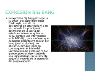 

la expresión Big Bang proviene -a
su pesar- del astrofísico inglés
Fred Hoyle, uno de los
detractores de esta teoría y, a su
vez, uno de los principales
defensores de la teoría del
estado estacionario, quien en
1949, durante una intervención
en la BBC dijo, para mofarse, que
el modelo descrito era sólo un big
bang (gran explosión). No
obstante, hay que tener en
cuenta que en el inicio del
Universo ni hubo explosión ni fue
grande, pues en rigor surgió de
una «singularidad» infinitamente
pequeña, seguida de la expansión
del propio espacio.

 