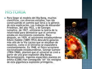 

Para llegar al modelo del Big Bang, muchos
científicos, con diversos estudios, han ido
construyendo el camino que lleva a la génesis
de esta explicación. Los trabajos de Alexander
Friedman, del año 1922, y de Georges
Lemaître, de 1927, utilizaron la teoría de la
relatividad para demostrar que el universo
estaba en movimiento constante. Poco
después, en 1929, el astrónomo estadounidense
Edwin Hubble (1889-1953) descubrió galaxias
más allá de la Vía Láctea que se alejaban de
nosotros, como si el Universo se expandiera
constantemente. En 1948, el físico ucraniano
nacionalizado estadounidense, George Gamow
(1904-1968), planteó que el universo se creó a
partir de una gran explosión (Big Bang).
Recientemente, ingenios espaciales puestos en
órbita (COBE) han conseguido "oír" los vestigios
de esta gigantesca explosión primigenia.

 
