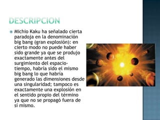 

Michio Kaku ha señalado cierta
paradoja en la denominación
big bang (gran explosión): en
cierto modo no puede haber
sido grande ya que se produjo
exactamente antes del
surgimiento del espaciotiempo, habría sido el mismo
big bang lo que habría
generado las dimensiones desde
una singularidad; tampoco es
exactamente una explosión en
el sentido propio del término
ya que no se propagó fuera de
sí mismo.

 