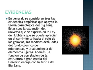 

En general, se consideran tres las
evidencias empíricas que apoyan la
teoría cosmológica del Big Bang.
Éstas son: la expansión del
universo que se expresa en la Ley
de Hubble y que se puede apreciar
en el corrimiento hacia el rojo de
las galaxias, las medidas detalladas
del fondo cósmico de
microondas, y la abundancia de
elementos ligeros. Además, la
función de correlación de la
estructura a gran escala del
Universo encaja con la teoría del
Big Bang.

 