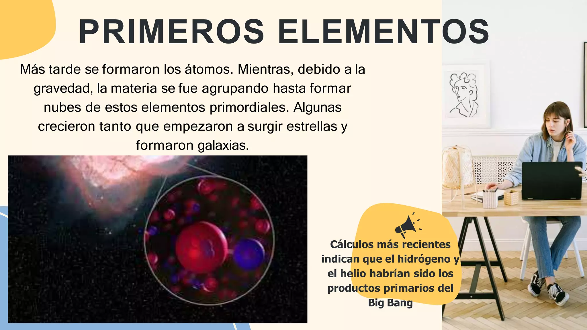 Más tarde se formaron los átomos. Mientras, debido a la
gravedad, la materia se fue agrupando hasta formar
nubes de estos elementos primordiales. Algunas
crecieron tanto que empezaron a surgir estrellas y
formaron galaxias.
Cálculos más recientes
indican que el hidrógeno y
el helio habrían sido los
productos primarios del
Big Bang
PRIMEROS ELEMENTOS
 