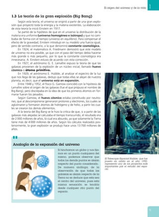 El origen del universo y de la vida      1
1.3 La teoría de la gran explosión (Big Bang)
      Según esta teoría, el universo se originó a partir de una gran explo-
sión que proyectó toda la energía y la materia existentes. La elaboración
de esta teoría la inició Einstein en 1917.
      Se partió de la hipótesis de que en el universo la distribución de la
materia era uniforme (universo homogéneo e isótropo) y que no cam-
biaba de forma con el tiempo (universo en equilibrio). Para compensar el
efecto de la gravedad, Einstein introdujo en su modelo una fuerza igual,
pero de sentido contrario, a la que denominó constante cosmológica.
      En 1924, el matemático A. Friedmann demostró que este modelo
de universo no era posible, ya que con el paso del tiempo debía hacerse
más grande o más pequeño, por lo que la constante cosmológica era
innecesaria. A. Einstein estuvo de acuerdo con esta corrección.
      En 1927, el astrónomo G. E. Lamaître expuso la teoría de que las
galaxias provienen de la explosión de un núcleo inicial, llamado huevo
cósmico o átomo primitivo.
      En 1929, el astrónomo E. Hubble, al analizar el espectro de la luz
que nos llega de las galaxias, dedujo que todas ellas se alejan de nuestro
planeta, es decir, que el universo está en expansión.
      Entre 1948 y 1952, el físico G. Gamow coincidió con la hipótesis de
Lamaître sobre el origen de las galaxias (fue el que propuso el nombre de
Big Bang), pero discrepaba en la idea de que los primeros átomos en for-
marse fueran los pesados.
      Según Gamow, el huevo cósmico estaba constituido por neutro-
nes, que al descomponerse generaron protones y electrones, los cuales se
aglutinaron y formaron átomos de hidrógeno y de helio, a partir los cua-
les se crearon los demás elementos.
      A la teoría del Big Bang se le hizo la crítica de que, si a partir de las
galaxias más alejadas se calculaba el tiempo transcurrido, el resultado era
de 2 000 millones de años, lo cual era absurdo, ya que solamente la Tierra
tiene más de 4 000 millones de años. Según los cálculos realizados pos-
teriormente, la gran explosión se produjo hace unos 13 700 millones de
años.




 Analogía de la expansión del universo
                                         Si hinchamos un globo y nos fija-
                                         mos en un punto cualquiera del
                                         mismo, podemos observar que
                                                                                  El Telescopio Espacial Hubble, que fue
                                         todos los demás puntos se alejan         puesto en orbita en el año 1990,
                                         respecto del punto considerado.          representa uno de los proyectos más
                                         De manera análoga, de la                 importantes par el estudio del espa-
                                                                                  cio.
                                         observación de que todas las
                                         galaxias se alejan respecto de la
                                         Tierra no se deduce que esta sea
                                         el centro del universo, pues esta
                                         misma sensación se tendría
                                         desde cualquier otro punto del
                                         espacio.




                                                                                                                           9
 