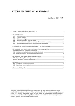 LA TEORIA DEL CAMPO Y EL APRENDIZAJE 
Kurt Lewin (1890-1947) * 
LA TEORIA DEL CAMPO Y EL APRENDIZAJE..............................................................................................1 
1. La teoría de campo...............................................................................................................................................2 
1.1. Método constructivo...............................................................................................................................2 
1.2. Enfoque dinámico...................................................................................................................................2 
1.3. Enfoque psicológico...............................................................................................................................2 
1.4. Análisis inicial de la situación global..................................................................................................3 
1.5. La conducta como función del campo en el momento en que ocurre............................................3 
1.6. Representaciones matemáticas de las situaciones psicológicas......................................................4 
2. Aprendizaje: un término con muchos significados y una historia confusa................................................4 
3. El aprendizaje como cambio en el conocimiento: (Estructura cognitiva)..................................................7 
3.1. La diferenciación de áreas no estructuradas ............................................................................................7 
3.2. Reestructuración, direcciones psicológicas, significado ......................................................................8 
3.3. Perspectiva temporal, realidad e irrealidad psicológica. ....................................................................10 
4. El aprendizaje como cambio en las valencias y valores ..............................................................................11 
4.1. El aprendizaje y la fuerza impuesta sobre la persona..........................................................................11 
4.2. Los cambios en las valencias y valores ..................................................................................................13 
5. Resumen...............................................................................................................................................................15 
5.1. El cambio en la estructura cognitiva......................................................................................................15 
5.2. El cambio en la motivación .....................................................................................................................16 
6. Referencias Bibliográficas ................................................................................................................................16 
* Este texto corresponde a la conferencia que pronunció en 1942 ante la Sociedad Nacional para el 
Estudio de la Educación en los Estados Unidos de América. En 1951 fue incluida como capítulo cuarto en 
el libro “La Teoría de Campo en las Ciencias Sociales”, que es una recopilación de artículos sueltos de 
Lewin realizada por Dorwin Cartwright. Existe traducción al español. Los números entre paréntesis 
remiten a la lista de obras incluida al final del capítulo. 
 