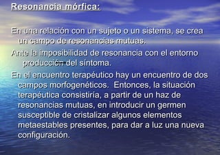 Resonancia mórfica:Resonancia mórfica:
En una relación con un sujeto o un sistema, se creaEn una relación con un sujeto o un sistema, se crea
un campo de resonancias mutuas.un campo de resonancias mutuas.
Ante la imposibilidad de resonancia con el entornoAnte la imposibilidad de resonancia con el entorno
producción del síntoma.producción del síntoma.
En el encuentro terapéutico hay un encuentro de dosEn el encuentro terapéutico hay un encuentro de dos
campos morfogenéticos. Entonces, la situacióncampos morfogenéticos. Entonces, la situación
terapéutica consistiría, a partir de un haz deterapéutica consistiría, a partir de un haz de
resonancias mutuas, en introducir un germenresonancias mutuas, en introducir un germen
susceptible de cristalizar algunos elementossusceptible de cristalizar algunos elementos
metaestables presentes, para dar a luz una nuevametaestables presentes, para dar a luz una nueva
configuración.configuración.
 