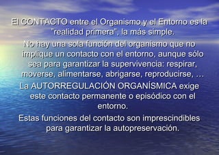 El CONTACTO entre el Organismo y el Entorno es laEl CONTACTO entre el Organismo y el Entorno es la
”realidad primera”, la más simple.”realidad primera”, la más simple.
No hay una sola función del organismo que noNo hay una sola función del organismo que no
implique un contacto con el entorno, aunque sóloimplique un contacto con el entorno, aunque sólo
sea para garantizar la supervivencia: respirar,sea para garantizar la supervivencia: respirar,
moverse, alimentarse, abrigarse, reproducirse, …moverse, alimentarse, abrigarse, reproducirse, …
La AUTORREGULACIÓN ORGANÍSMICA exigeLa AUTORREGULACIÓN ORGANÍSMICA exige
este contacto permanente o episódico con eleste contacto permanente o episódico con el
entorno.entorno.
Estas funciones del contacto son imprescindiblesEstas funciones del contacto son imprescindibles
para garantizar la autopreservación.para garantizar la autopreservación.
 