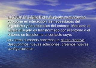EL AJUSTE CREATIVO: El ajuste es el procesoEL AJUSTE CREATIVO: El ajuste es el proceso
que pone en interacción las necesidades delque pone en interacción las necesidades del
organismo y los estímulos del entorno. Mediante elorganismo y los estímulos del entorno. Mediante el
ajuste el sujeto es transformado por el entorno o elajuste el sujeto es transformado por el entorno o el
entorno se transforma al contacto suyo.entorno se transforma al contacto suyo.
Los seres humanos hacemos unLos seres humanos hacemos un ajuste creativoajuste creativo,,
descubrimos nuevas soluciones, creamos nuevasdescubrimos nuevas soluciones, creamos nuevas
configuraciones.configuraciones.
 