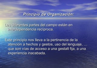 Principio de Organización:Principio de Organización:
Las diferentes partes del campo están enLas diferentes partes del campo están en
interdependencia recíproca.interdependencia recíproca.
Este principio nos lleva a la pertinencia de laEste principio nos lleva a la pertinencia de la
atención a hechos y gestos, uso del lenguaje, …atención a hechos y gestos, uso del lenguaje, …
que son vías de acceso a una gestalt fija, a unaque son vías de acceso a una gestalt fija, a una
experiencia inacabada.experiencia inacabada.
 